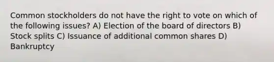 Common stockholders do not have the right to vote on which of the following issues? A) Election of the board of directors B) Stock splits C) Issuance of additional common shares D) Bankruptcy