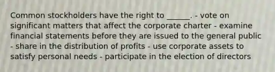 Common stockholders have the right to ______. - vote on significant matters that affect the corporate charter - examine <a href='https://www.questionai.com/knowledge/kFBJaQCz4b-financial-statements' class='anchor-knowledge'>financial statements</a> before they are issued to the general public - share in the distribution of profits - use corporate assets to satisfy personal needs - participate in the election of directors