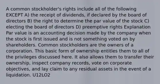 A common stockholder's rights include all of the following EXCEPT A) the receipt of dividends, if declared by the board of directors B) the right to determine the par value of the stock C) electing the board of directors D) preemptive rights Explanation Par value is an accounting decision made by the company when the stock is first issued and is not something voted on by shareholders. Common stockholders are the owners of a corporation. This basic form of ownership entitles them to all of the privileges discussed here. It also allows them to transfer their ownership, inspect company records, vote on corporate objectives, and lay claim to any residual assets in the event of a liquidation. U12LO2