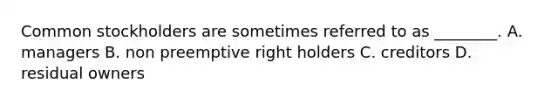 Common stockholders are sometimes referred to as​ ________. A. managers B. non preemptive right holders C. creditors D. residual owners