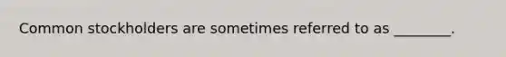 Common stockholders are sometimes referred to as ________.