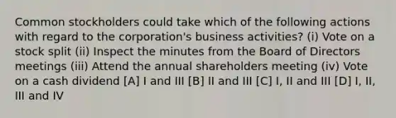 Common stockholders could take which of the following actions with regard to the corporation's business activities? (i) Vote on a stock split (ii) Inspect the minutes from the Board of Directors meetings (iii) Attend the annual shareholders meeting (iv) Vote on a cash dividend [A] I and III [B] II and III [C] I, II and III [D] I, II, III and IV