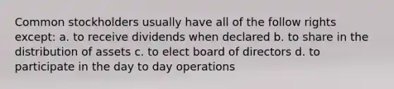 Common stockholders usually have all of the follow rights except: a. to receive dividends when declared b. to share in the distribution of assets c. to elect board of directors d. to participate in the day to day operations