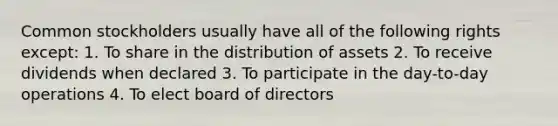 Common stockholders usually have all of the following rights except: 1. To share in the distribution of assets 2. To receive dividends when declared 3. To participate in the day-to-day operations 4. To elect board of directors