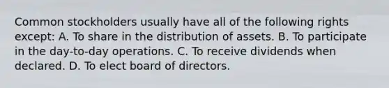 Common stockholders usually have all of the following rights except: A. To share in the distribution of assets. B. To participate in the day-to-day operations. C. To receive dividends when declared. D. To elect board of directors.