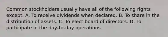 Common stockholders usually have all of the following rights except: A. To receive dividends when declared. B. To share in the distribution of assets. C. To elect board of directors. D. To participate in the day-to-day operations.