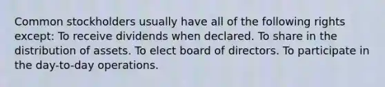 Common stockholders usually have all of the following rights except: To receive dividends when declared. To share in the distribution of assets. To elect board of directors. To participate in the day-to-day operations.