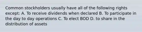 Common stockholders usually have all of the following rights except: A. To receive dividends when declared B. To participate in the day to day operations C. To elect BOD D. to share in the distribution of assets