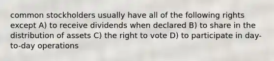 common stockholders usually have all of the following rights except A) to receive dividends when declared B) to share in the distribution of assets C) the right to vote D) to participate in day-to-day operations