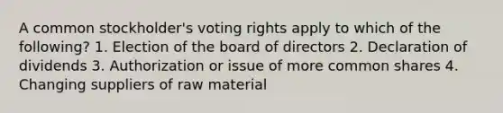 A common stockholder's voting rights apply to which of the following? 1. Election of the board of directors 2. Declaration of dividends 3. Authorization or issue of more common shares 4. Changing suppliers of raw material