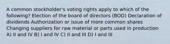 A common stockholder's voting rights apply to which of the following? Election of the board of directors (BOD) Declaration of dividends Authorization or issue of more common shares Changing suppliers for raw material or parts used in production A) II and IV B) I and IV C) II and III D) I and III