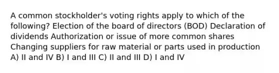 A common stockholder's voting rights apply to which of the following? Election of the board of directors (BOD) Declaration of dividends Authorization or issue of more common shares Changing suppliers for raw material or parts used in production A) II and IV B) I and III C) II and III D) I and IV