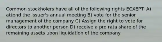 Common stockholers have all of the following rights ECXEPT: A) attend the issuer's annual meeting B) vote for the senior management of the company C) Assign the right to vote for directors to another person D) receive a pro rata share of the remaining assets upon liquidation of the company