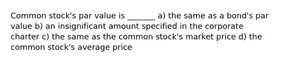 Common stock's par value is _______ a) the same as a bond's par value b) an insignificant amount specified in the corporate charter c) the same as the common stock's market price d) the common stock's average price