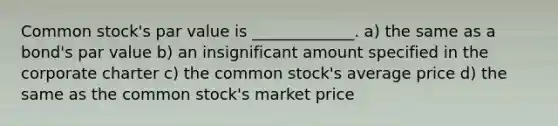 Common stock's par value is _____________. a) the same as a bond's par value b) an insignificant amount specified in the corporate charter c) the common stock's average price d) the same as the common stock's market price