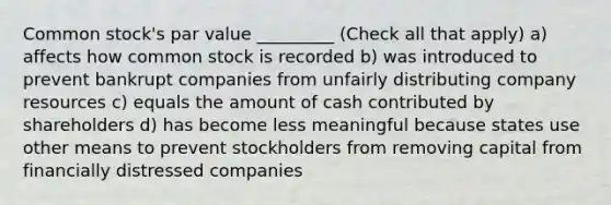 Common stock's par value _________ (Check all that apply) a) affects how common stock is recorded b) was introduced to prevent bankrupt companies from unfairly distributing company resources c) equals the amount of cash contributed by shareholders d) has become less meaningful because states use other means to prevent stockholders from removing capital from financially distressed companies