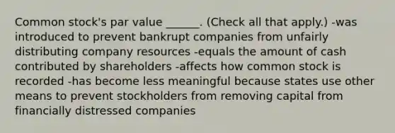 Common stock's par value ______. (Check all that apply.) -was introduced to prevent bankrupt companies from unfairly distributing company resources -equals the amount of cash contributed by shareholders -affects how common stock is recorded -has become less meaningful because states use other means to prevent stockholders from removing capital from financially distressed companies