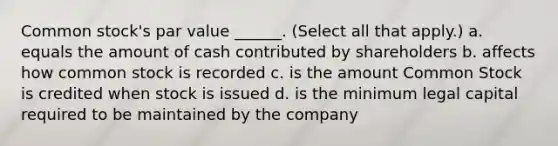 Common stock's par value ______. (Select all that apply.) a. equals the amount of cash contributed by shareholders b. affects how common stock is recorded c. is the amount Common Stock is credited when stock is issued d. is the minimum legal capital required to be maintained by the company