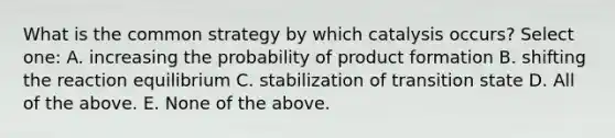 What is the common strategy by which catalysis occurs? Select one: A. increasing the probability of product formation B. shifting the reaction equilibrium C. stabilization of transition state D. All of the above. E. None of the above.