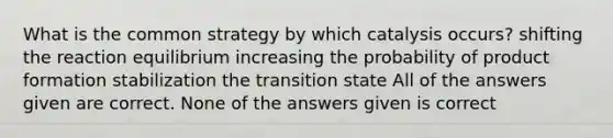 What is the common strategy by which catalysis occurs? shifting the reaction equilibrium increasing the probability of product formation stabilization the transition state All of the answers given are correct. None of the answers given is correct