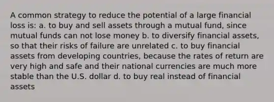 A common strategy to reduce the potential of a large financial loss is: a. to buy and sell assets through a mutual fund, since mutual funds can not lose money b. to diversify financial assets, so that their risks of failure are unrelated c. to buy financial assets from developing countries, because the rates of return are very high and safe and their national currencies are much more stable than the U.S. dollar d. to buy real instead of financial assets