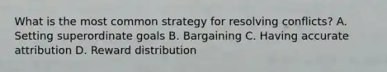 What is the most common strategy for resolving conflicts? A. Setting superordinate goals B. Bargaining C. Having accurate attribution D. Reward distribution