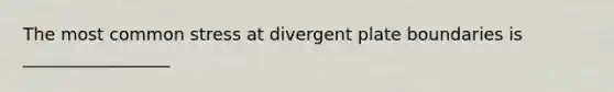 The most common stress at divergent plate boundaries is _________________