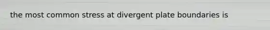 the most common stress at divergent plate boundaries is