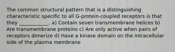 The common structural pattern that is a distinguishing characteristic specific to all G-protein-coupled receptors is that they ____________. a) Contain seven transmembrane helices b) Are transmembrane proteins c) Are only active when pairs of receptors dimerize d) Have a kinase domain on the intracellular side of the plasma membrane