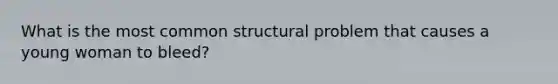 What is the most common structural problem that causes a young woman to bleed?