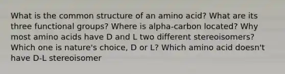 What is the common structure of an amino acid? What are its three functional groups? Where is alpha-carbon located? Why most amino acids have D and L two different stereoisomers? Which one is nature's choice, D or L? Which amino acid doesn't have D-L stereoisomer