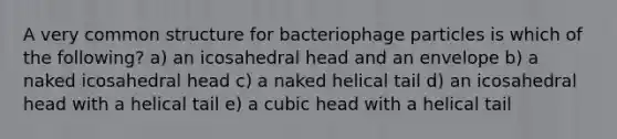 A very common structure for bacteriophage particles is which of the following? a) an icosahedral head and an envelope b) a naked icosahedral head c) a naked helical tail d) an icosahedral head with a helical tail e) a cubic head with a helical tail