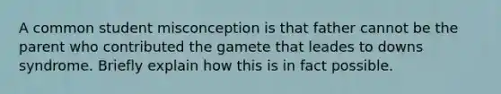 A common student misconception is that father cannot be the parent who contributed the gamete that leades to downs syndrome. Briefly explain how this is in fact possible.