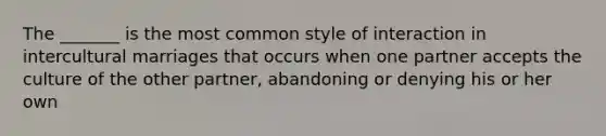 The _______ is the most common style of interaction in intercultural marriages that occurs when one partner accepts the culture of the other partner, abandoning or denying his or her own