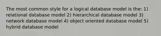 The most common style for a logical database model is the: 1) relational database model 2) hierarchical database model 3) network database model 4) object oriented database model 5) hybrid database model