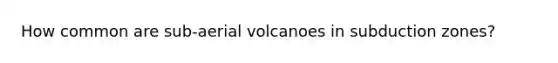 How common are sub-aerial volcanoes in subduction zones?