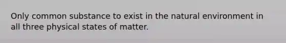 Only common substance to exist in the natural environment in all three physical states of matter.