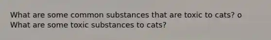 What are some common substances that are toxic to cats? o What are some toxic substances to cats?