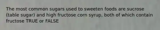 The most common sugars used to sweeten foods are sucrose (table sugar) and high fructose corn syrup, both of which contain fructose TRUE or FALSE