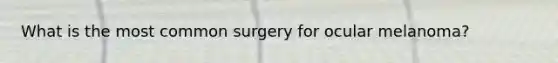 What is the most common surgery for ocular melanoma?