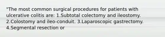 "The most common surgical procedures for patients with ulcerative colitis are: 1.Subtotal colectomy and ileostomy. 2.Colostomy and ileo-conduit. 3.Laparoscopic gastrectomy. 4.Segmental resection or