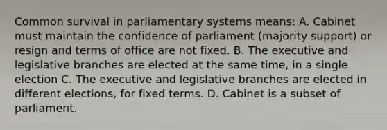 Common survival in parliamentary systems means: A. Cabinet must maintain the confidence of parliament (majority support) or resign and terms of office are not fixed. B. The executive and legislative branches are elected at the same time, in a single election C. The executive and legislative branches are elected in different elections, for fixed terms. D. Cabinet is a subset of parliament.