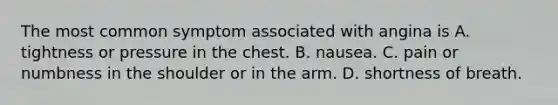 The most common symptom associated with angina is A. tightness or pressure in the chest. B. nausea. C. pain or numbness in the shoulder or in the arm. D. shortness of breath.