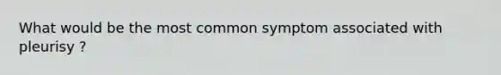 What would be the most common symptom associated with pleurisy ?