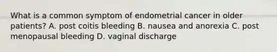 What is a common symptom of endometrial cancer in older patients? A. post coitis bleeding B. nausea and anorexia C. post menopausal bleeding D. vaginal discharge