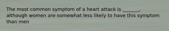 The most common symptom of a heart attack is _______, although women are somewhat less likely to have this symptom than men
