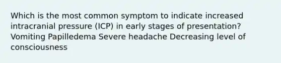 Which is the most common symptom to indicate increased intracranial pressure (ICP) in early stages of presentation? Vomiting Papilledema Severe headache Decreasing level of consciousness