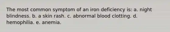 The most common symptom of an iron deficiency is: a. night blindness. b. a skin rash. c. abnormal blood clotting. d. hemophilia. e. anemia.