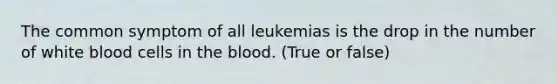 The common symptom of all leukemias is the drop in the number of white blood cells in the blood. (True or false)