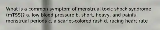 What is a common symptom of menstrual toxic shock syndrome (mTSS)? a. low blood pressure b. short, heavy, and painful menstrual periods c. a scarlet-colored rash d. racing heart rate